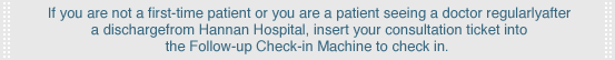 If you are not a first-time patient or you are a patient seeing a doctor regularly after a discharge from Hannan Hospital, insert your consultation ticket into the Follow-up Check-in Machine to check in. 
